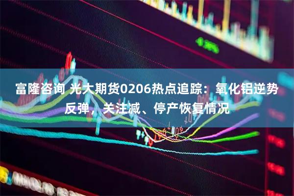 富隆咨询 光大期货0206热点追踪：氧化铝逆势反弹，关注减、停产恢复情况