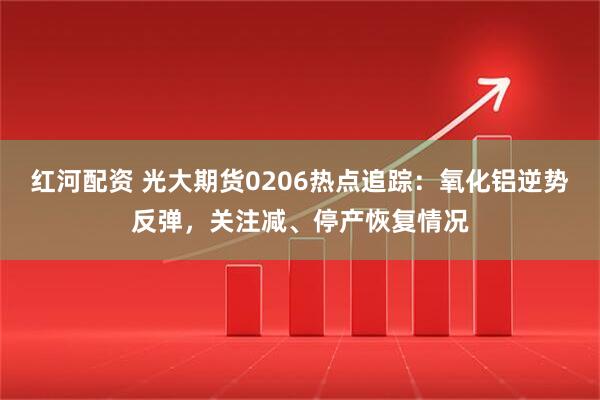 红河配资 光大期货0206热点追踪：氧化铝逆势反弹，关注减、停产恢复情况