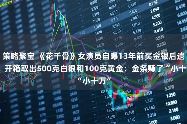 策略聚宝 《花千骨》女演员自曝13年前买金银后遗忘，开箱取出500克白银和100克黄金：金条赚了“小十万”
