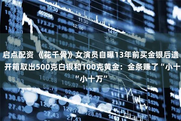 启点配资 《花千骨》女演员自曝13年前买金银后遗忘，开箱取出500克白银和100克黄金：金条赚了“小十万”