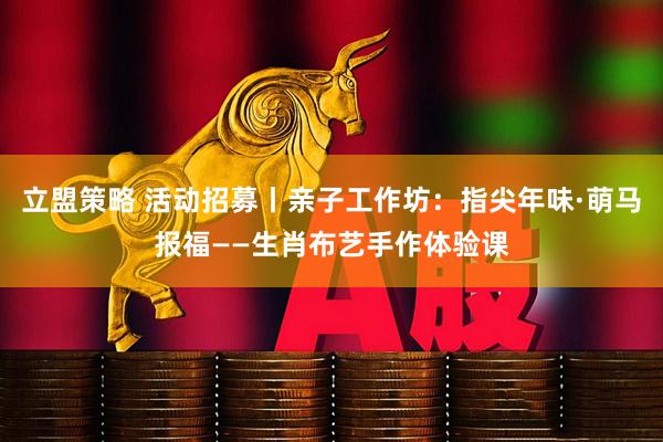 立盟策略 活动招募丨亲子工作坊：指尖年味·萌马报福——生肖布艺手作体验课
